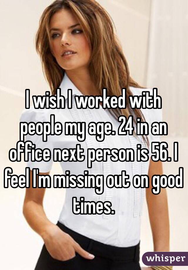 I wish I worked with people my age. 24 in an office next person is 56. I feel I'm missing out on good times. 