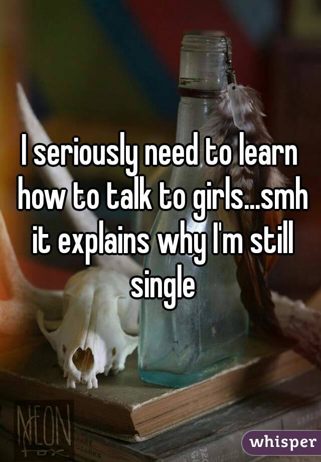 I seriously need to learn how to talk to girls...smh it explains why I'm still single