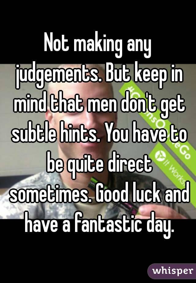 Not making any judgements. But keep in mind that men don't get subtle hints. You have to be quite direct sometimes. Good luck and have a fantastic day.