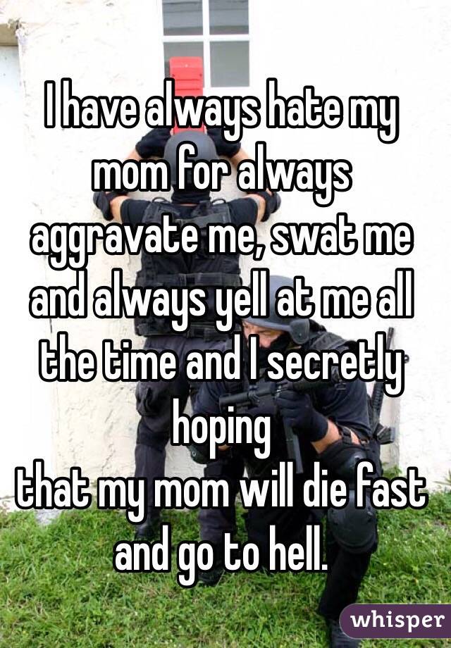 I have always hate my mom for always aggravate me, swat me and always yell at me all the time and I secretly hoping
 that my mom will die fast and go to hell.