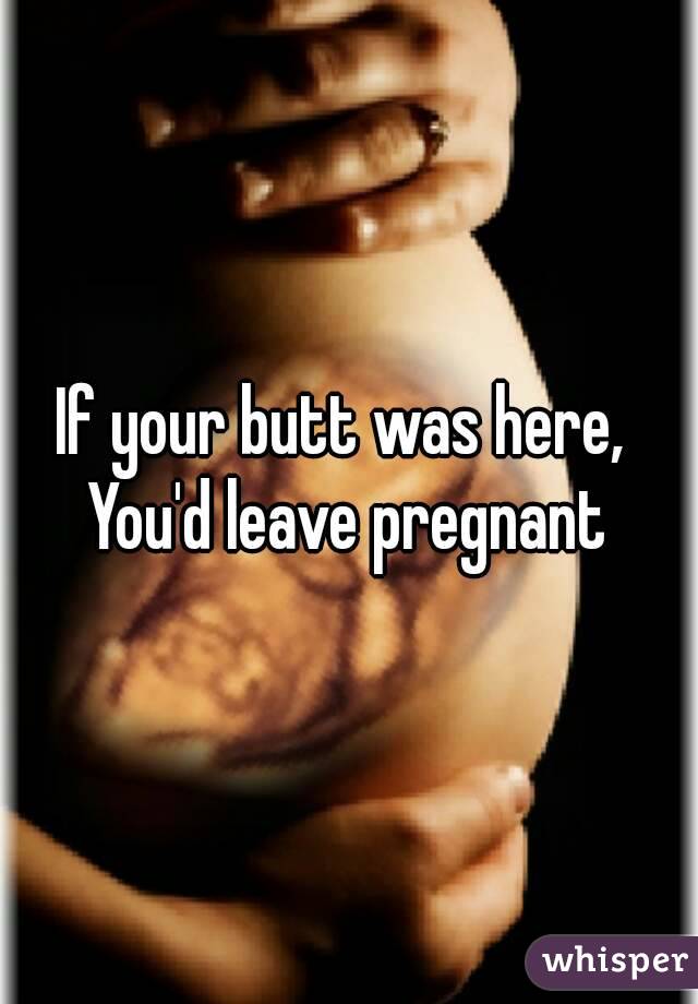 If your butt was here, 
You'd leave pregnant