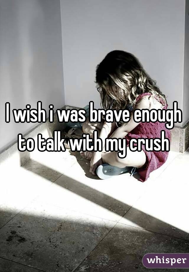 I wish i was brave enough to talk with my crush 