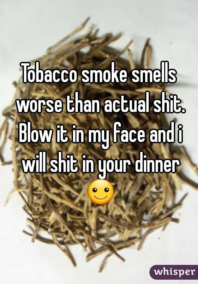 Tobacco smoke smells worse than actual shit. Blow it in my face and i will shit in your dinner ☺