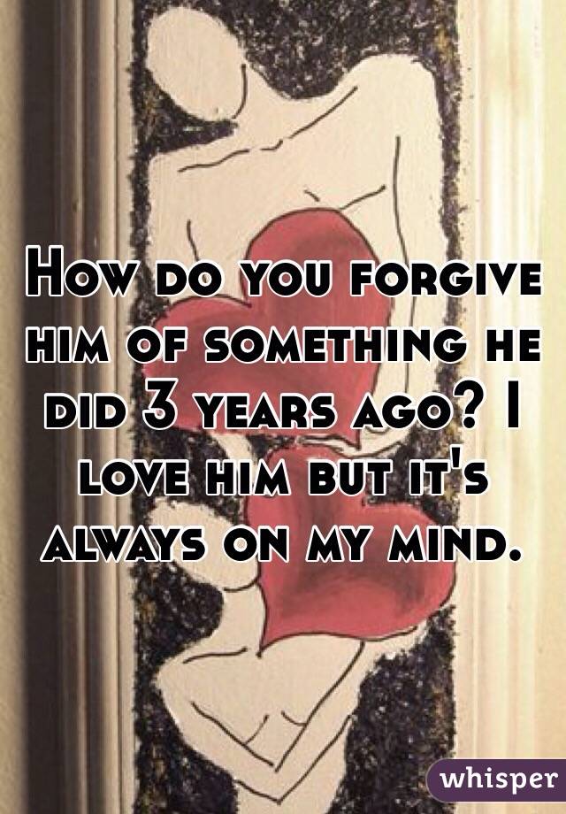 How do you forgive him of something he did 3 years ago? I love him but it's always on my mind. 
