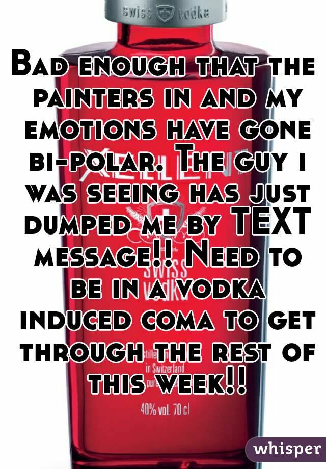 Bad enough that the painters in and my emotions have gone bi-polar. The guy i was seeing has just dumped me by TEXT message!! Need to be in a vodka induced coma to get through the rest of this week!!