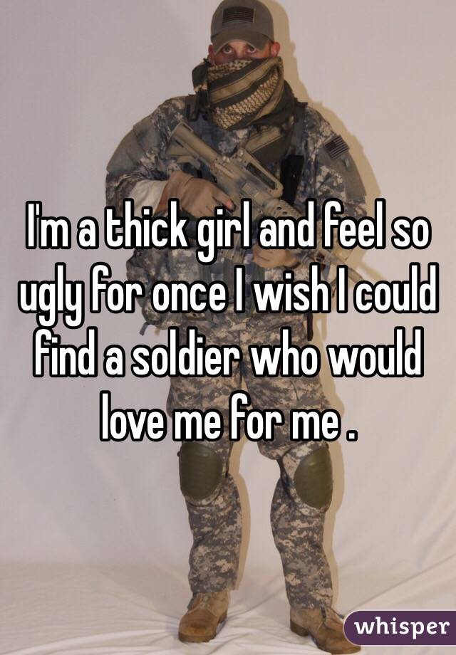 I'm a thick girl and feel so ugly for once I wish I could find a soldier who would love me for me . 