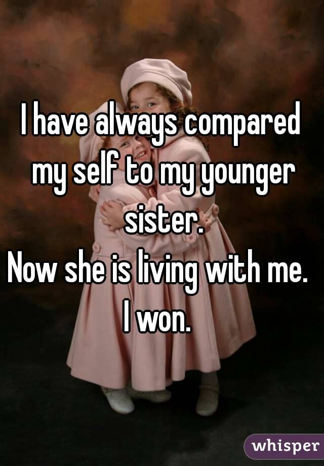 I have always compared my self to my younger sister.
Now she is living with me. 
I won. 