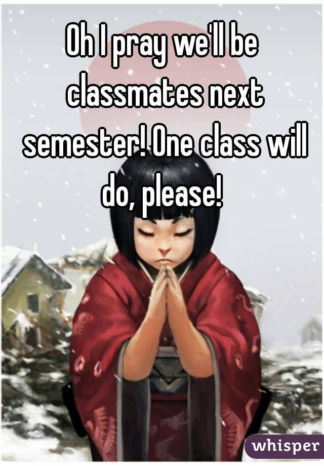 Oh I pray we'll be classmates next semester! One class will do, please! 