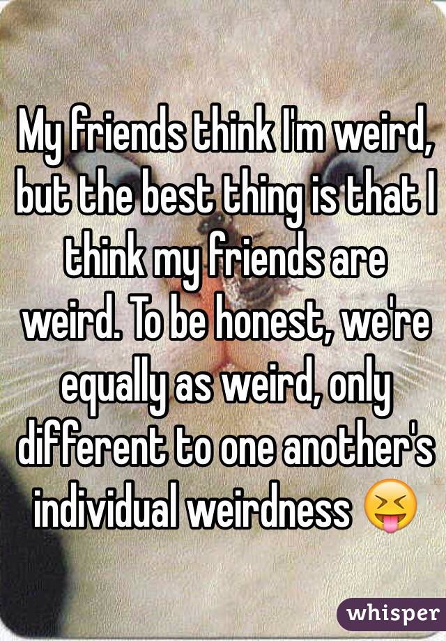 My friends think I'm weird, but the best thing is that I think my friends are weird. To be honest, we're equally as weird, only different to one another's individual weirdness 😝