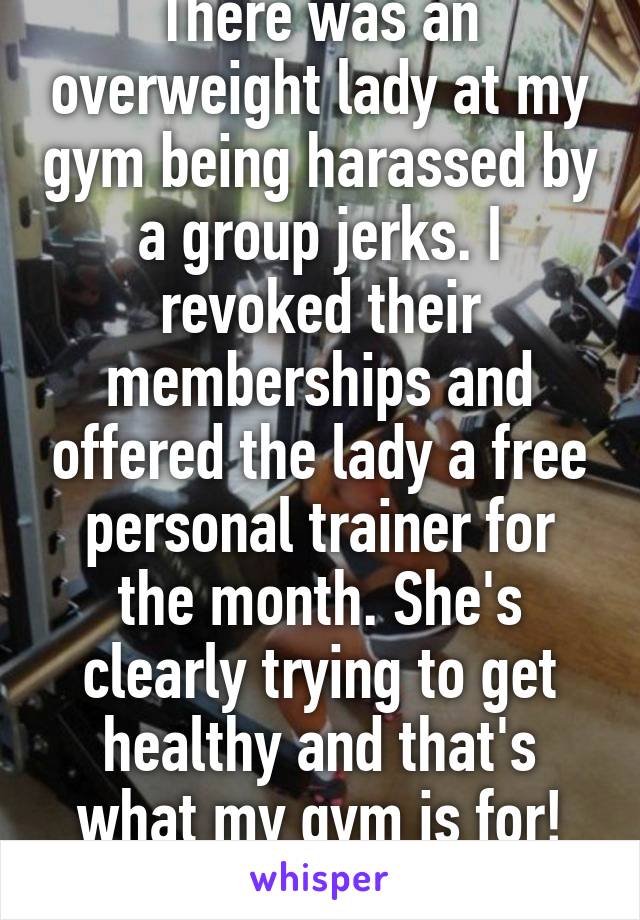 There was an overweight lady at my gym being harassed by a group jerks. I revoked their memberships and offered the lady a free personal trainer for the month. She's clearly trying to get healthy and that's what my gym is for!
