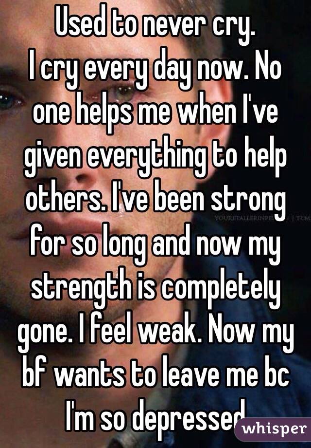 Used to never cry.
I cry every day now. No one helps me when I've given everything to help others. I've been strong for so long and now my strength is completely gone. I feel weak. Now my bf wants to leave me bc I'm so depressed