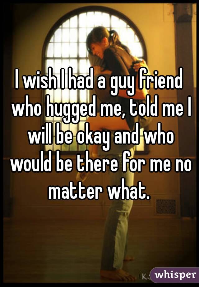 I wish I had a guy friend who hugged me, told me I will be okay and who would be there for me no matter what. 