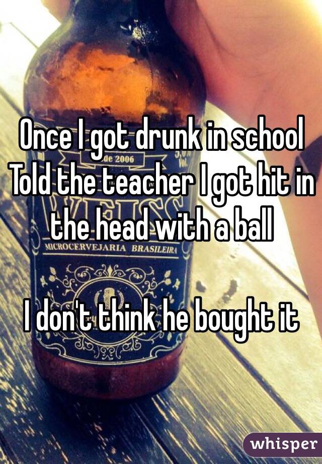 Once I got drunk in school 
Told the teacher I got hit in the head with a ball 

I don't think he bought it 