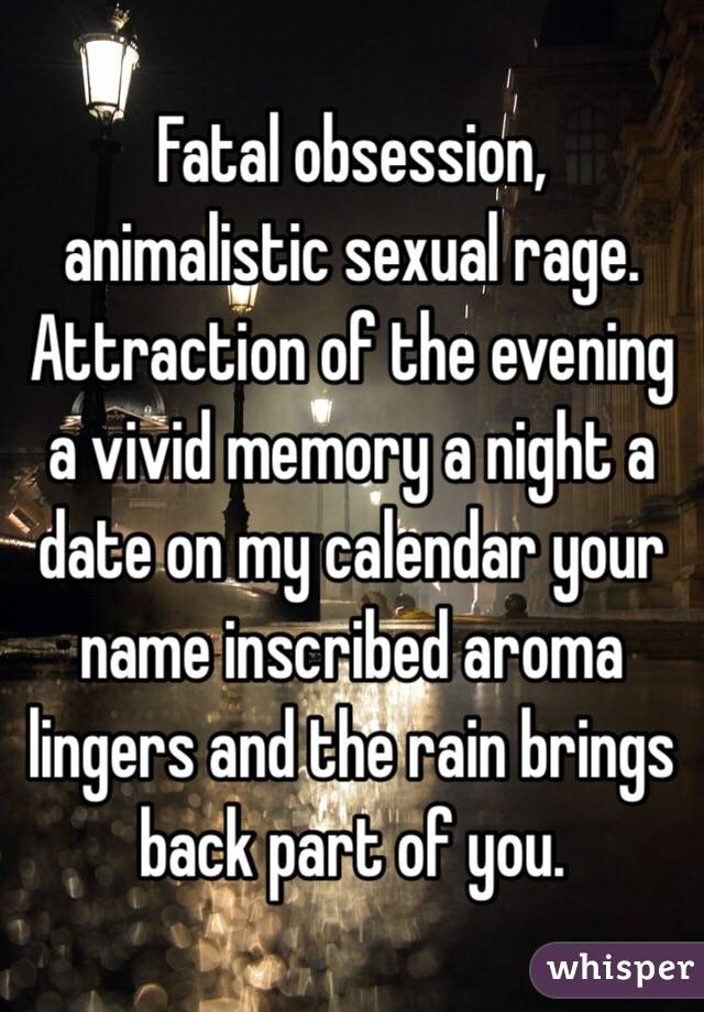 Fatal obsession, animalistic sexual rage. Attraction of the evening a vivid memory a night a date on my calendar your name inscribed aroma lingers and the rain brings back part of you. 