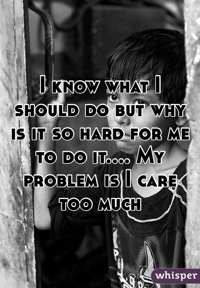 I know what I should do but why is it so hard for me to do it.... My problem is I care too much 