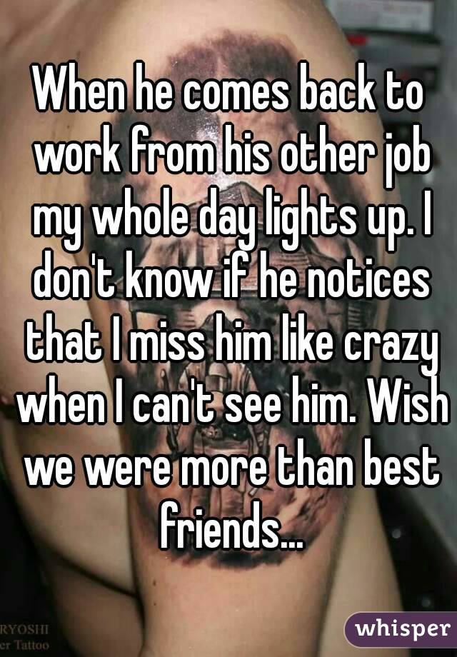 When he comes back to work from his other job my whole day lights up. I don't know if he notices that I miss him like crazy when I can't see him. Wish we were more than best friends...