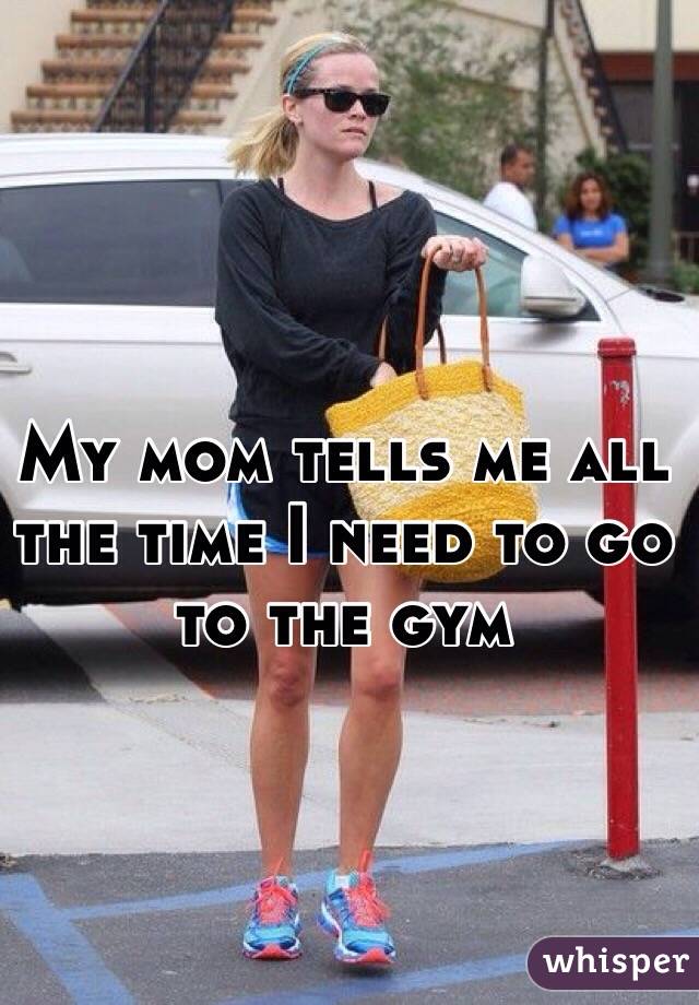 My mom tells me all the time I need to go to the gym 