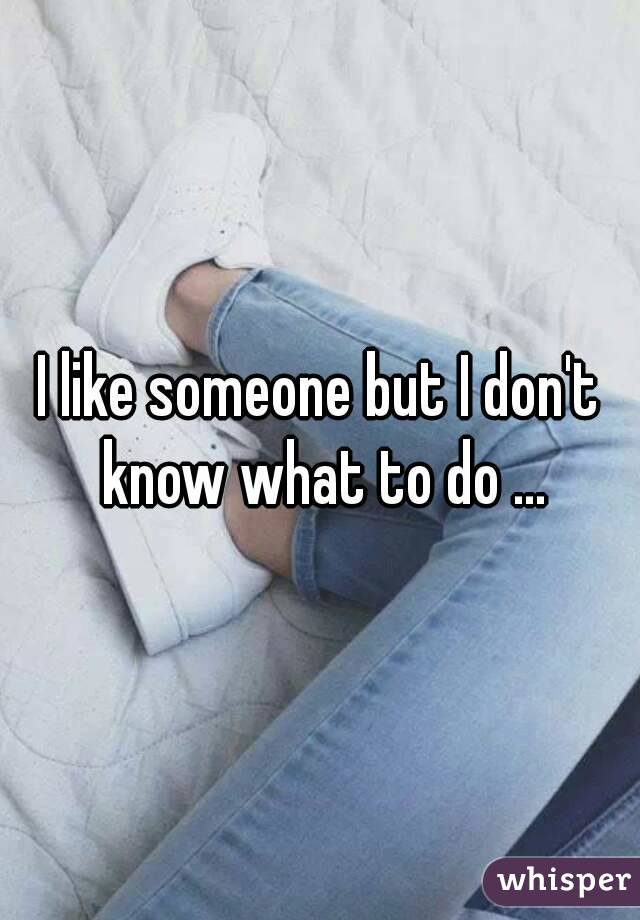 I like someone but I don't know what to do ...
