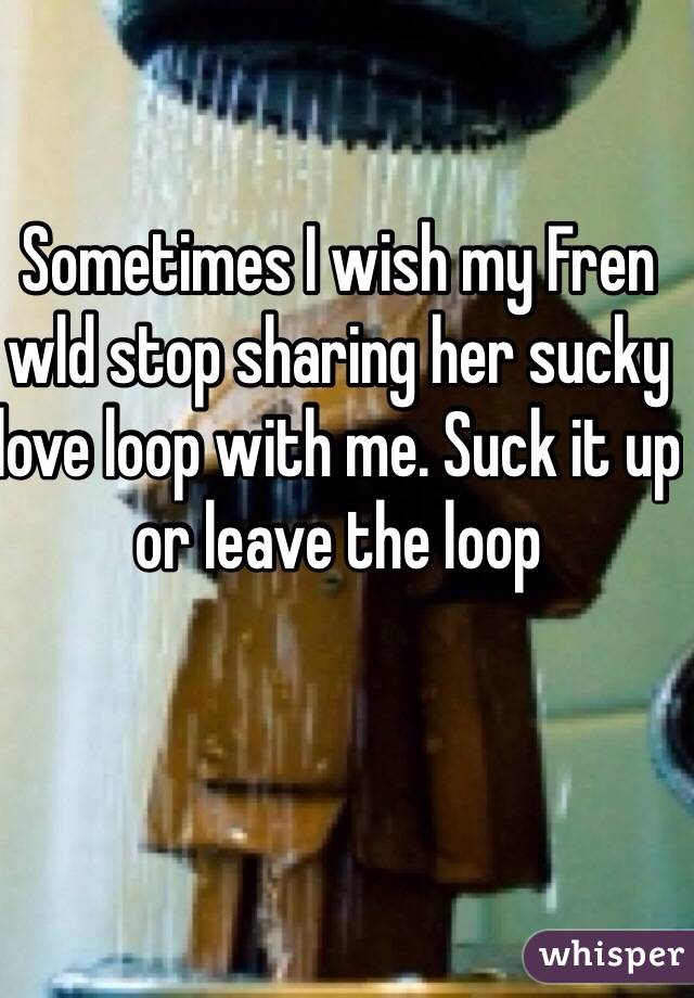 Sometimes I wish my Fren wld stop sharing her sucky love loop with me. Suck it up or leave the loop