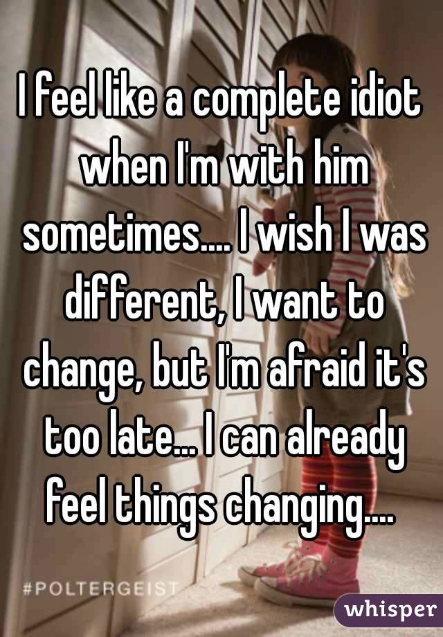 I feel like a complete idiot when I'm with him sometimes.... I wish I was different, I want to change, but I'm afraid it's too late... I can already feel things changing.... 
