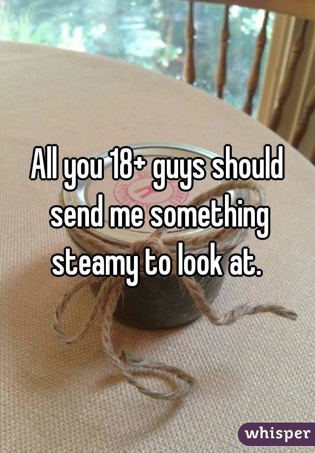 All you 18+ guys should send me something steamy to look at. 