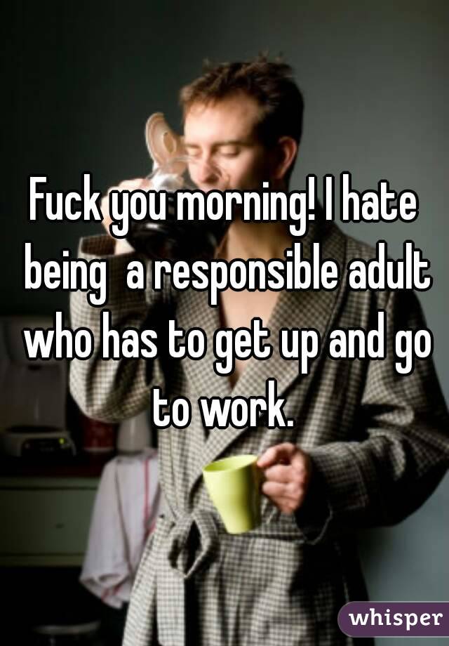 Fuck you morning! I hate being  a responsible adult who has to get up and go to work. 