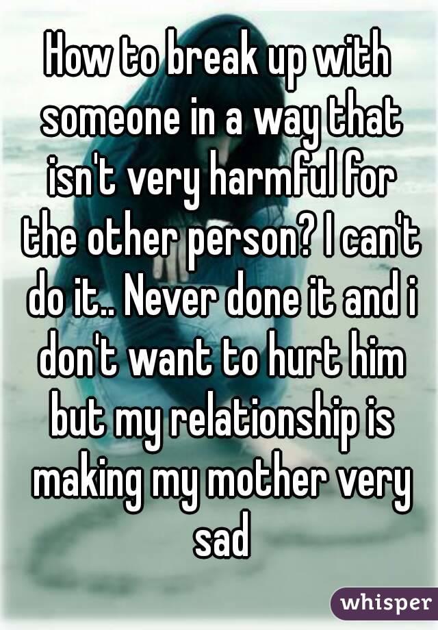How to break up with someone in a way that isn't very harmful for the other person? I can't do it.. Never done it and i don't want to hurt him but my relationship is making my mother very sad
