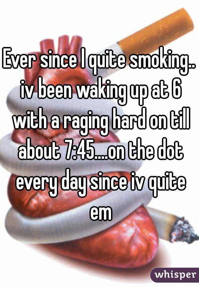Ever since I quite smoking.. iv been waking up at 6 with a raging hard on till about 7:45....on the dot every day since iv quite em