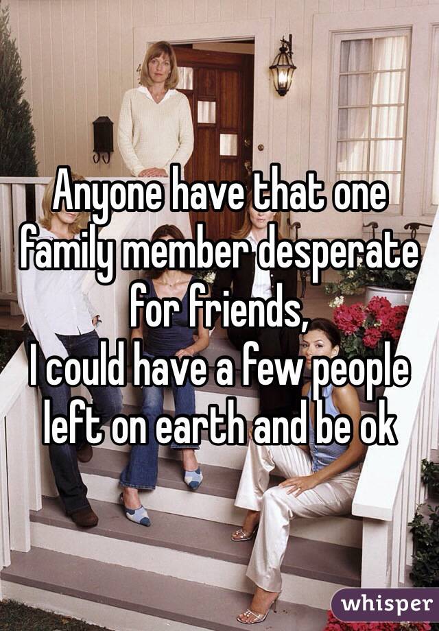 Anyone have that one family member desperate for friends,
I could have a few people left on earth and be ok