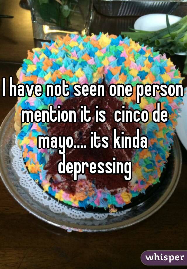 I have not seen one person mention it is  cinco de mayo.... its kinda  depressing