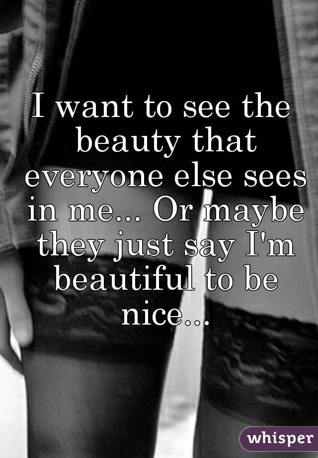 I want to see the beauty that everyone else sees in me... Or maybe they just say I'm beautiful to be nice...