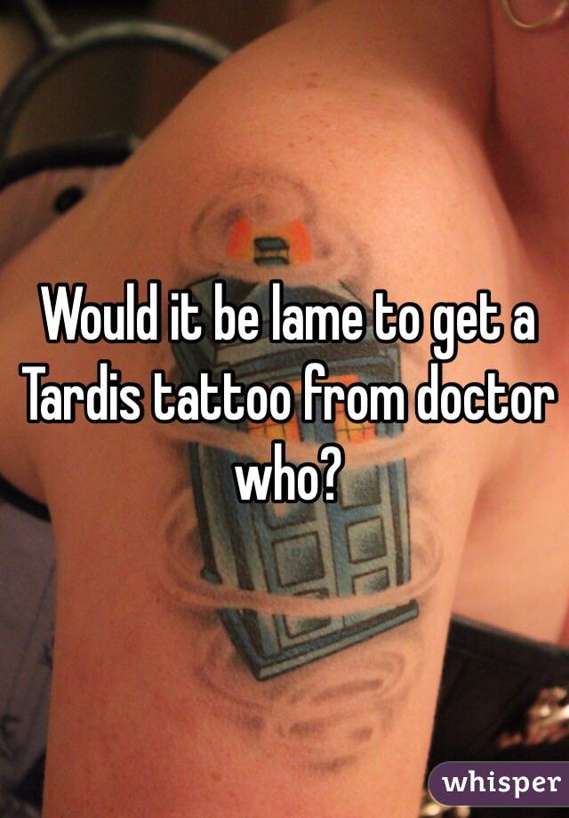 Would it be lame to get a Tardis tattoo from doctor who? 