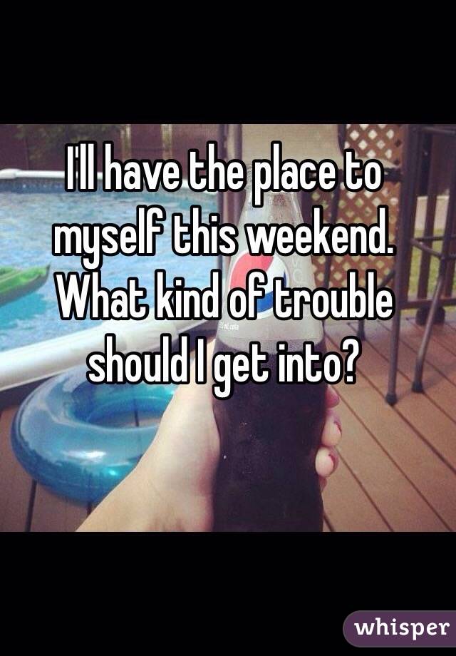 I'll have the place to myself this weekend. 
What kind of trouble should I get into?