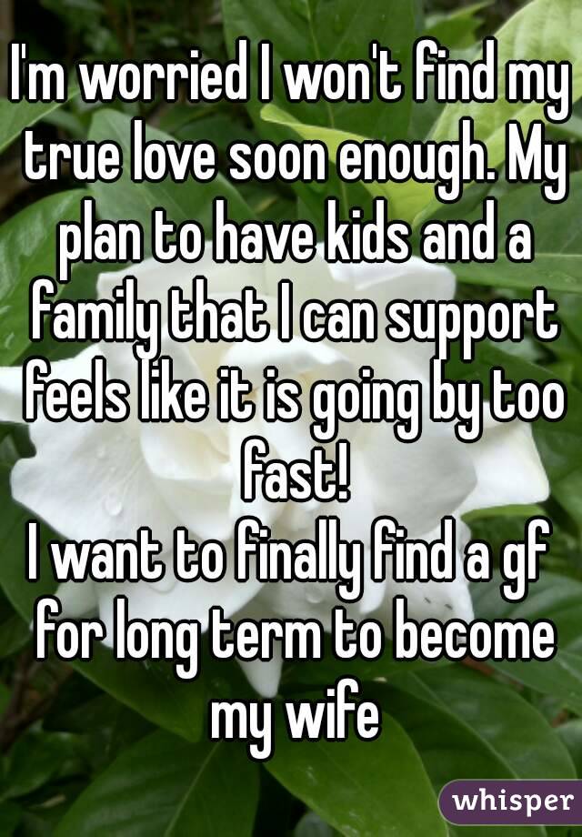 I'm worried I won't find my true love soon enough. My plan to have kids and a family that I can support feels like it is going by too fast!
I want to finally find a gf for long term to become my wife