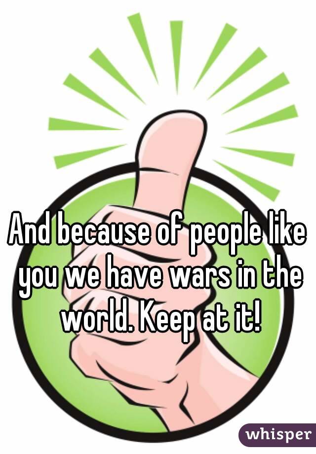 And because of people like you we have wars in the world. Keep at it!