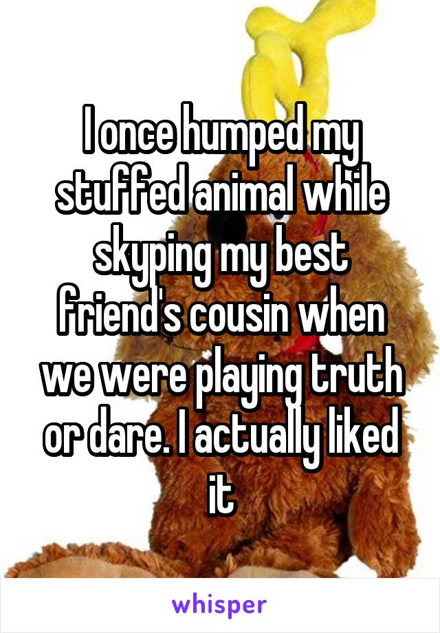 I once humped my stuffed animal while skyping my best friend's cousin when we were playing truth or dare. I actually liked it
