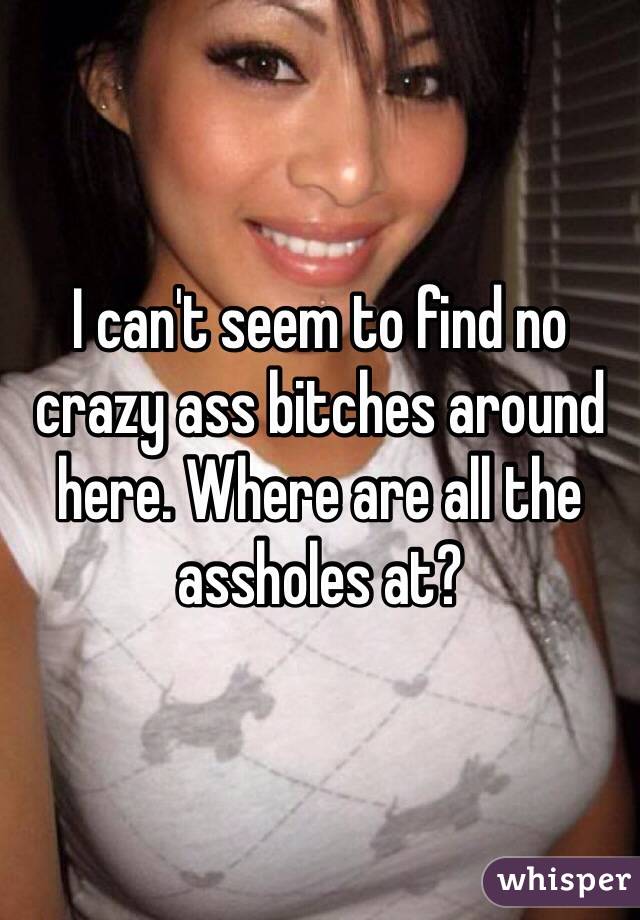 I can't seem to find no crazy ass bitches around here. Where are all the assholes at?