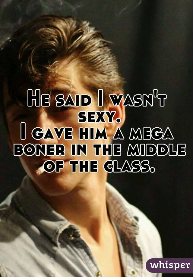 He said I wasn't sexy.
I gave him a mega boner in the middle of the class.