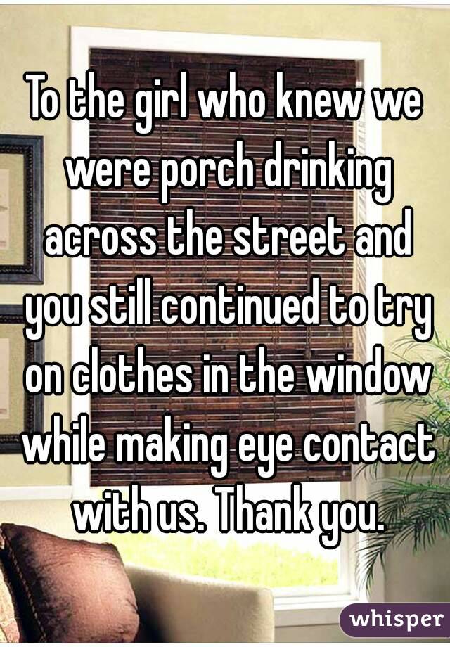 To the girl who knew we were porch drinking across the street and you still continued to try on clothes in the window while making eye contact with us. Thank you.