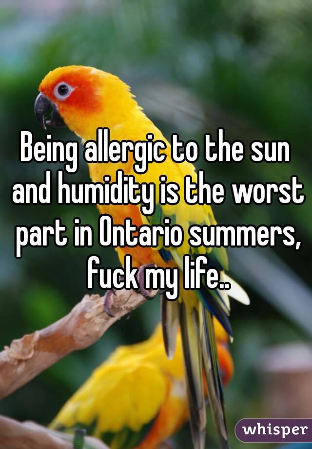 Being allergic to the sun and humidity is the worst part in Ontario summers, fuck my life..