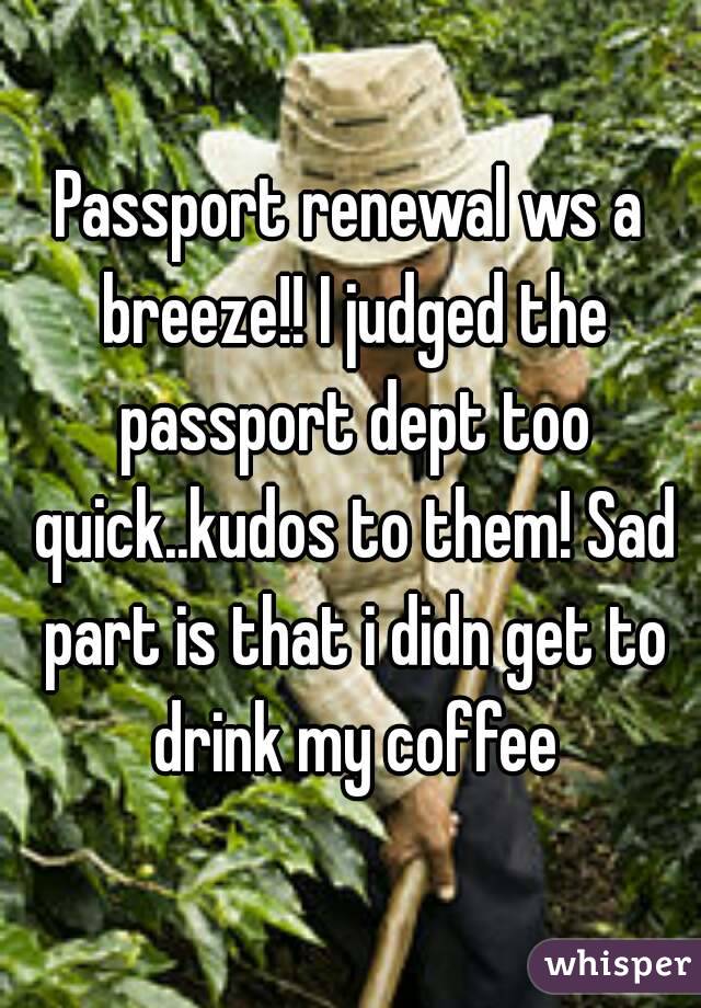 Passport renewal ws a breeze!! I judged the passport dept too quick..kudos to them! Sad part is that i didn get to drink my coffee