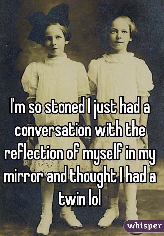I'm so stoned I just had a conversation with the reflection of myself in my mirror and thought I had a twin lol