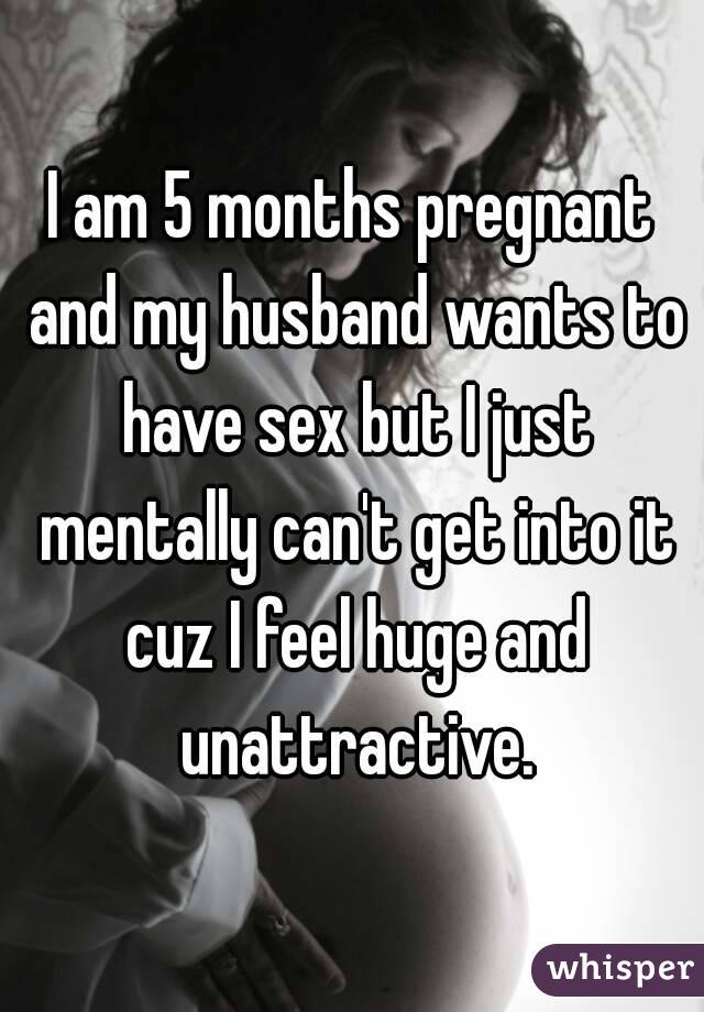 I am 5 months pregnant and my husband wants to have sex but I just mentally can't get into it cuz I feel huge and unattractive.