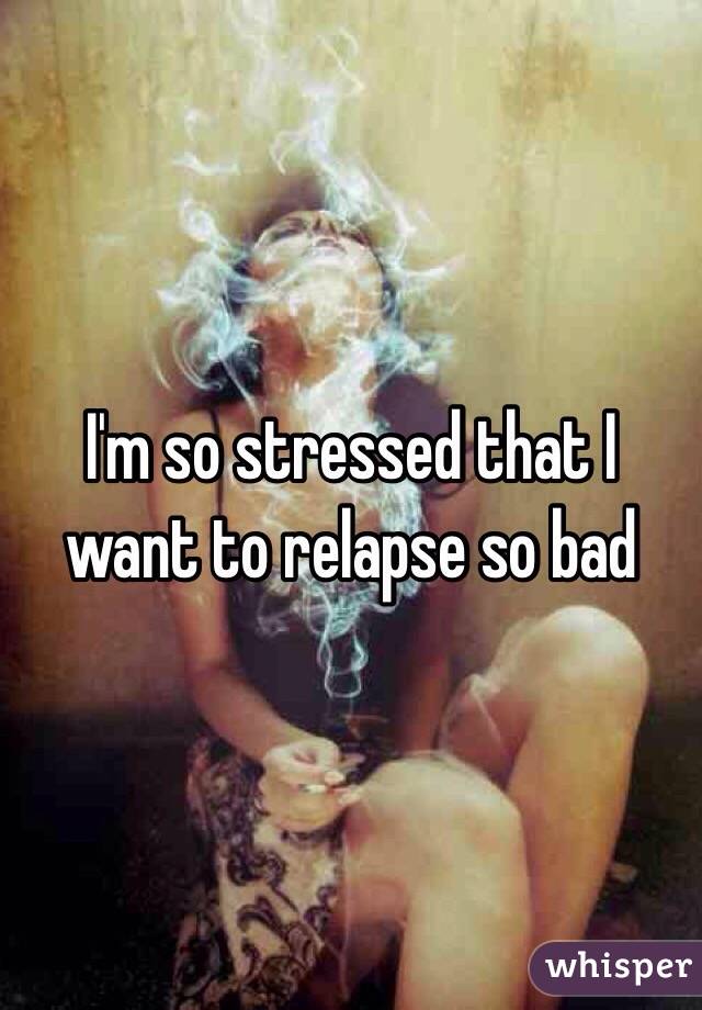 I'm so stressed that I want to relapse so bad 