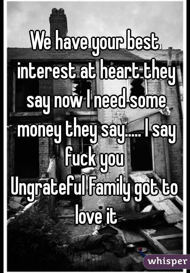 We have your best interest at heart they say now I need some money they say..... I say fuck you 
Ungrateful Family got to love it