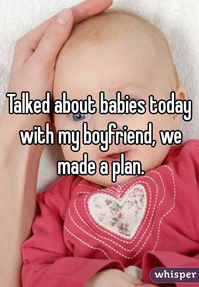 Talked about babies today with my boyfriend, we made a plan.