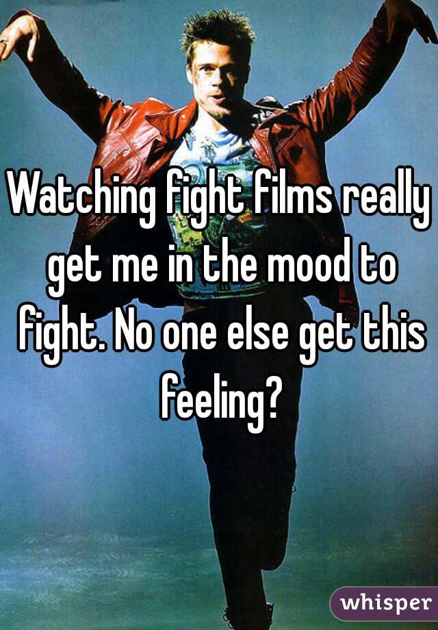 Watching fight films really get me in the mood to fight. No one else get this feeling?