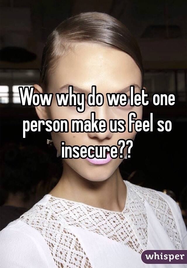 Wow why do we let one person make us feel so insecure??