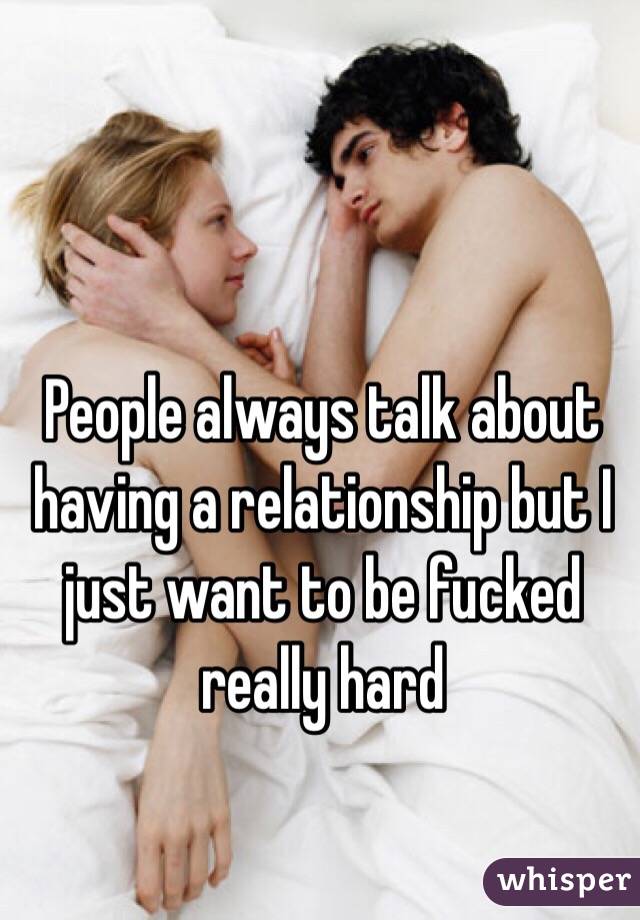People always talk about having a relationship but I just want to be fucked really hard