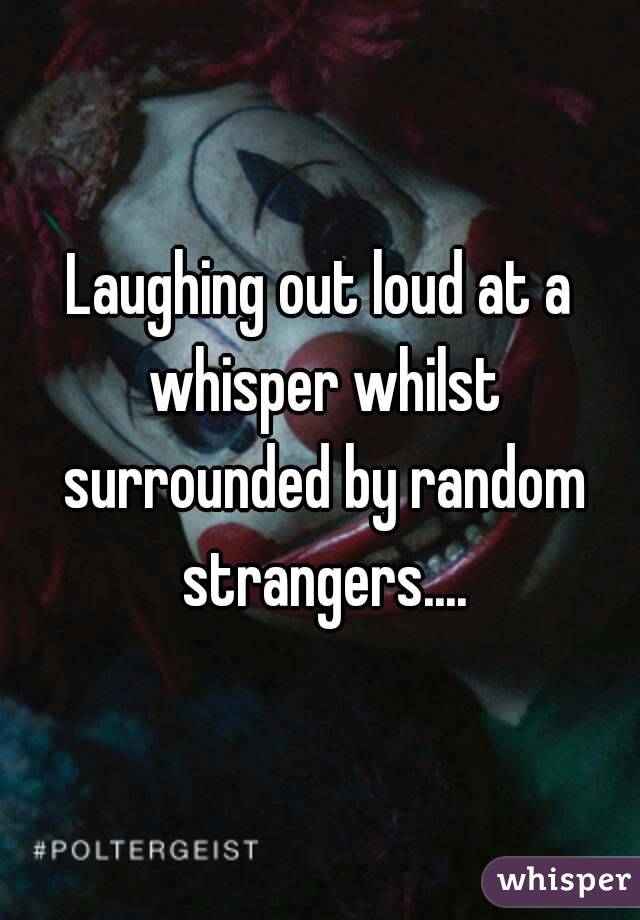 Laughing out loud at a whisper whilst surrounded by random strangers....